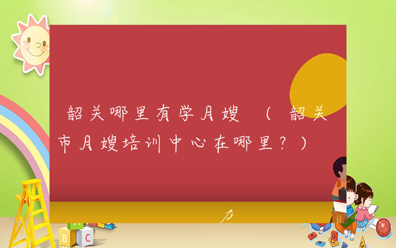 韶关哪里有学月嫂 (韶关市月嫂培训中心在哪里？)